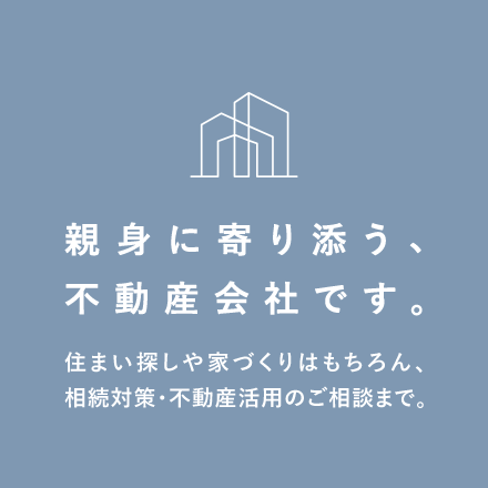 親身に寄り添う、不動産会社です。住まい探しや家づくりはもちろん、相続対策・不動産活用のご相談まで。